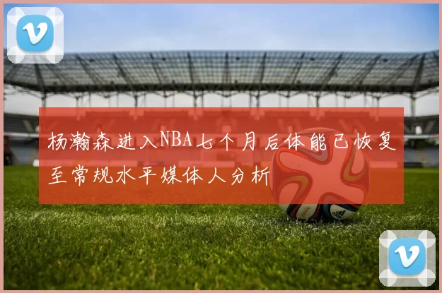 杨瀚森进入NBA七个月后体能已恢复至常规水平媒体人分析
