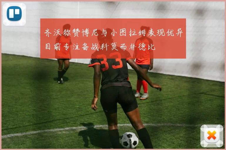 齐沃称赞博尼与小图拉姆表现优异目前专注备战科莫而非德比