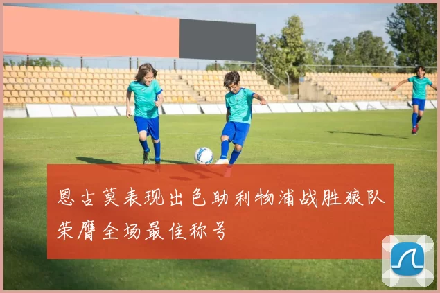 恩古莫表现出色助利物浦战胜狼队荣膺全场最佳称号