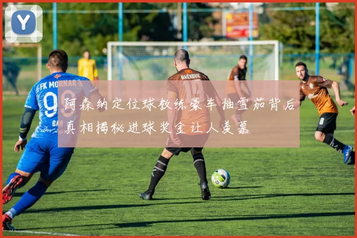 阿森纳定位球教练豪车抽雪茄背后真相揭秘进球奖金让人羡慕