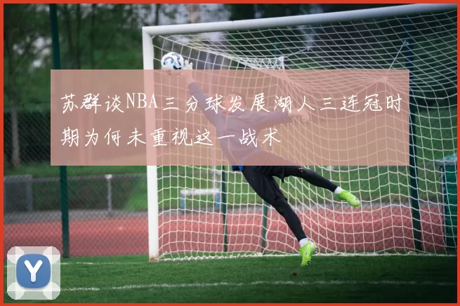 苏群谈NBA三分球发展湖人三连冠时期为何未重视这一战术