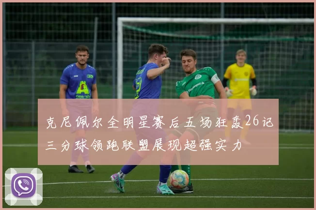 克尼佩尔全明星赛后五场狂轰26记三分球领跑联盟展现超强实力