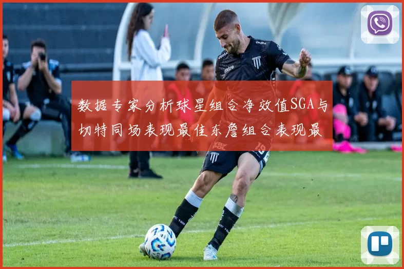 数据专家分析球星组合净效值SGA与切特同场表现最佳东詹组合表现最差