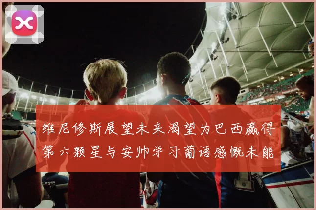 维尼修斯展望未来渴望为巴西赢得第六颗星与安帅学习葡语感慨未能与C罗共事