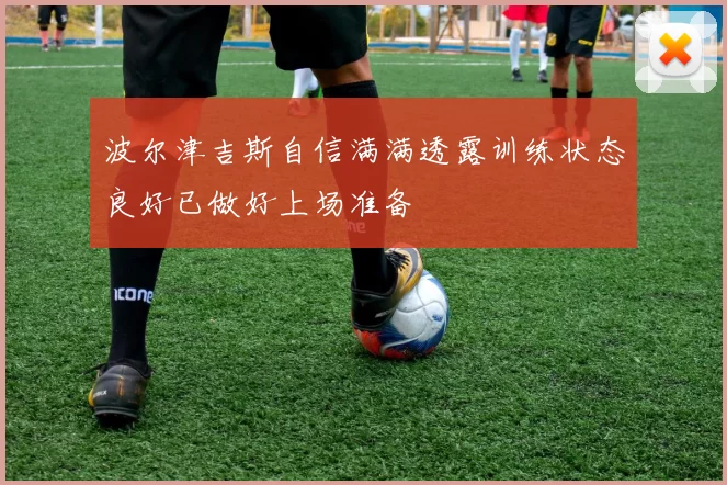 波尔津吉斯自信满满透露训练状态良好已做好上场准备