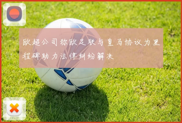 欧超公司称欧足联与皇马协议为里程碑助力法律纠纷解决