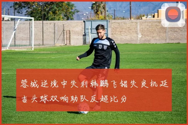 蓉城逆境中失利韩鹏飞错失良机延吉头球双响助队反超比分
