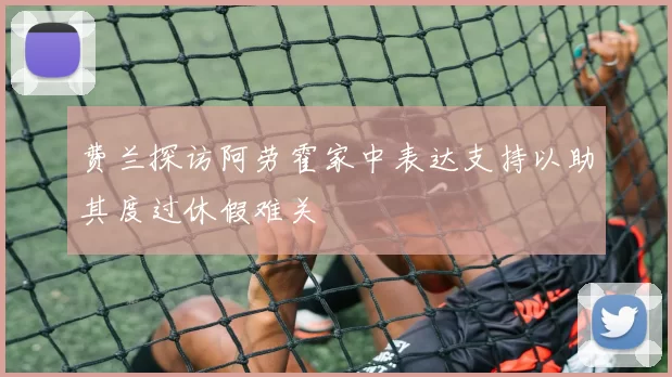 费兰探访阿劳霍家中表达支持以助其度过休假难关