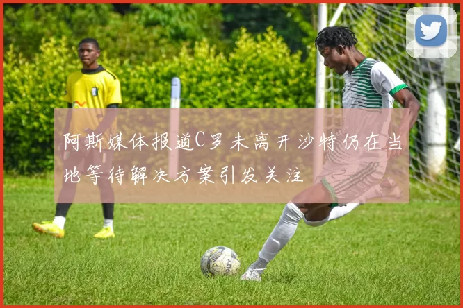 阿斯媒体报道C罗未离开沙特仍在当地等待解决方案引发关注