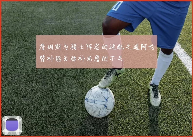 詹姆斯与骑士阵容的适配之道阿伦替补能否弥补老詹的不足