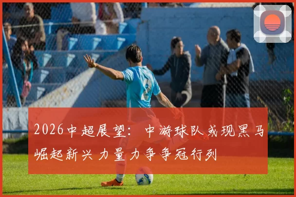 2026中超展望：中游球队或现黑马崛起新兴力量力争争冠行列