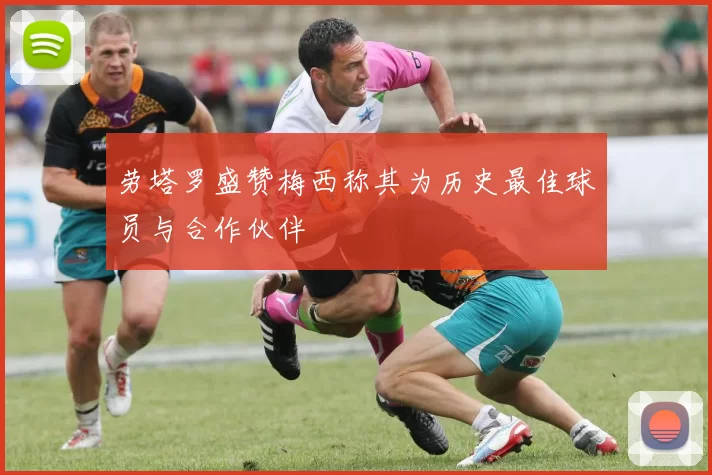 劳塔罗盛赞梅西称其为历史最佳球员与合作伙伴