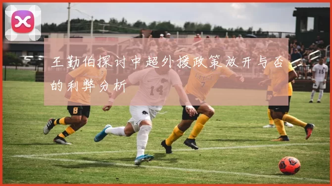 王勤伯探讨中超外援政策放开与否的利弊分析