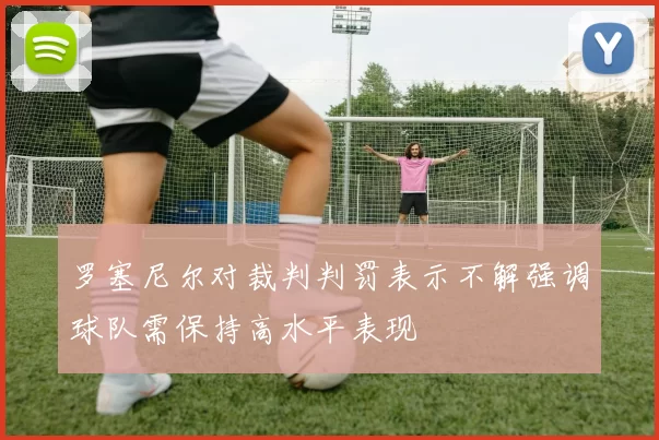 罗塞尼尔对裁判判罚表示不解强调球队需保持高水平表现