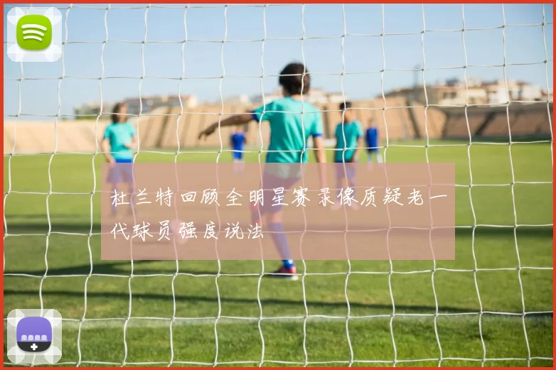 杜兰特回顾全明星赛录像质疑老一代球员强度说法